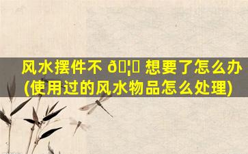 风水摆件不 🦁 想要了怎么办(使用过的风水物品怎么处理)